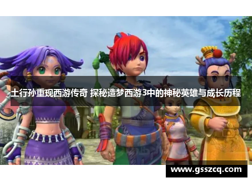 土行孙重现西游传奇 探秘造梦西游3中的神秘英雄与成长历程